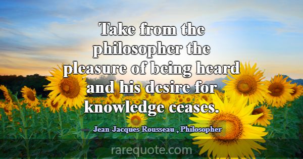Take from the philosopher the pleasure of being he... -Jean-Jacques Rousseau