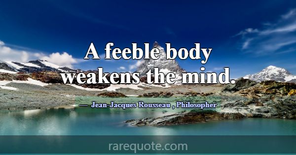 A feeble body weakens the mind.... -Jean-Jacques Rousseau