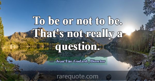 To be or not to be. That's not really a question.... -Jean-Luc Godard