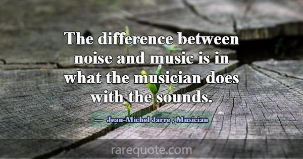 The difference between noise and music is in what ... -Jean-Michel Jarre