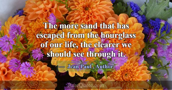 The more sand that has escaped from the hourglass ... -Jean Paul