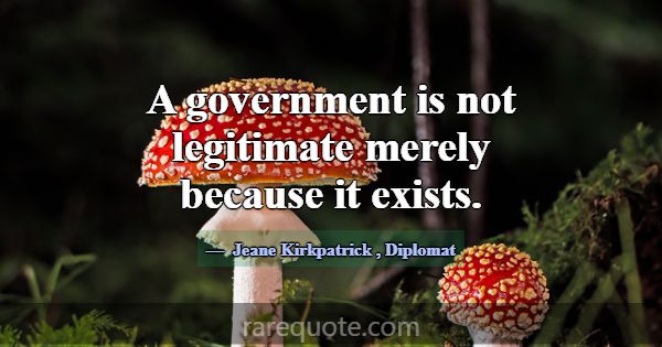 A government is not legitimate merely because it e... -Jeane Kirkpatrick