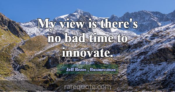 My view is there's no bad time to innovate.... -Jeff Bezos