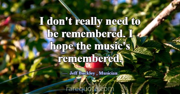 I don't really need to be remembered. I hope the m... -Jeff Buckley