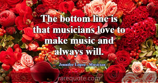 The bottom line is that musicians love to make mus... -Jennifer Lopez