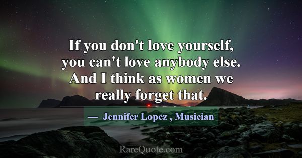 If you don't love yourself, you can't love anybody... -Jennifer Lopez
