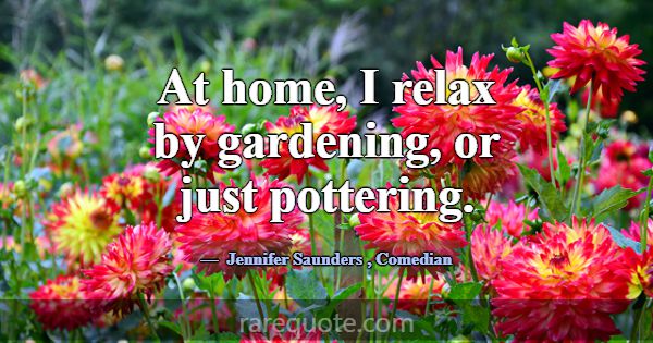 At home, I relax by gardening, or just pottering.... -Jennifer Saunders