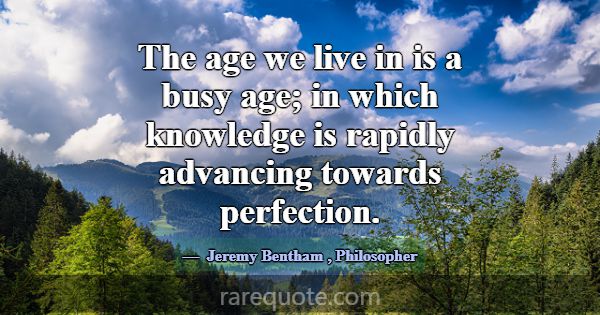 The age we live in is a busy age; in which knowled... -Jeremy Bentham