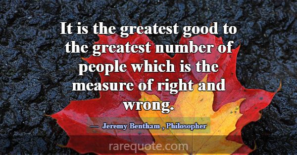 It is the greatest good to the greatest number of ... -Jeremy Bentham