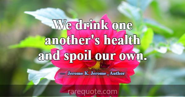 We drink one another's health and spoil our own.... -Jerome K. Jerome
