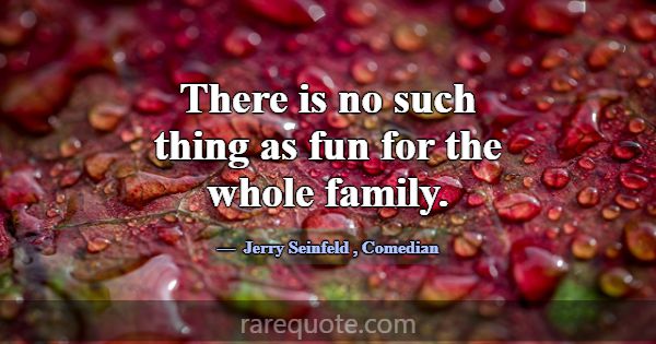 There is no such thing as fun for the whole family... -Jerry Seinfeld