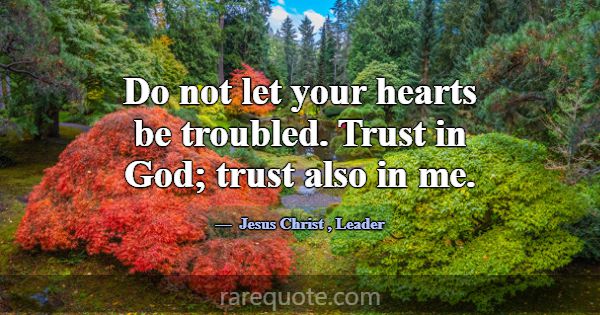 Do not let your hearts be troubled. Trust in God; ... -Jesus Christ
