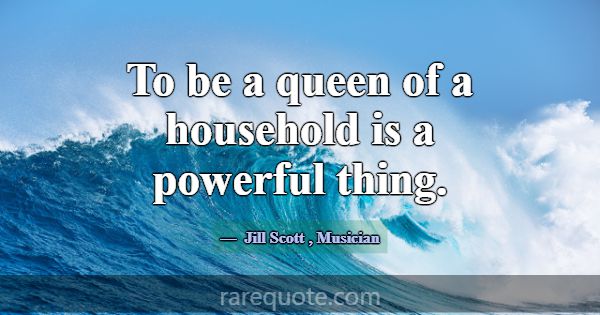To be a queen of a household is a powerful thing.... -Jill Scott