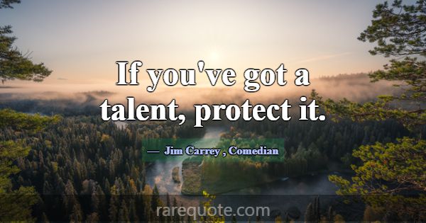 If you've got a talent, protect it.... -Jim Carrey