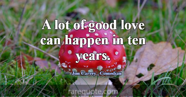 A lot of good love can happen in ten years.... -Jim Carrey
