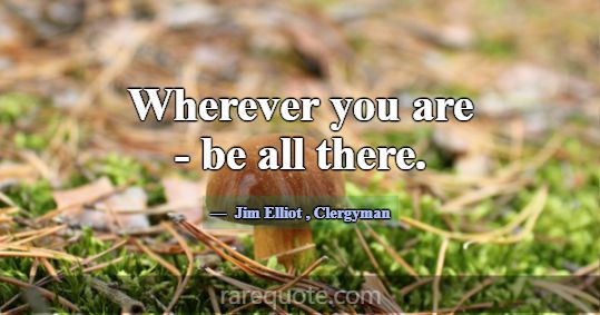 Wherever you are - be all there.... -Jim Elliot