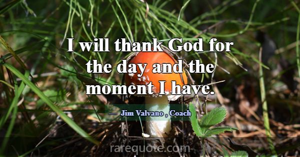 I will thank God for the day and the moment I have... -Jim Valvano