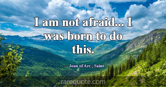 I am not afraid... I was born to do this.... -Joan of Arc