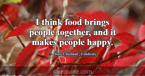 I think food brings people together, and it makes ... -Joey Chestnut