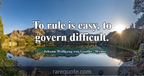 To rule is easy, to govern difficult.... -Johann Wolfgang von Goethe