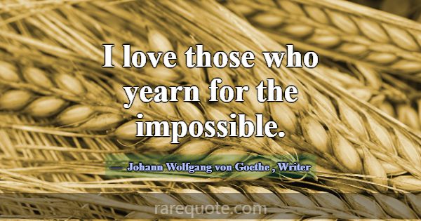 I love those who yearn for the impossible.... -Johann Wolfgang von Goethe