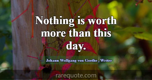 Nothing is worth more than this day.... -Johann Wolfgang von Goethe