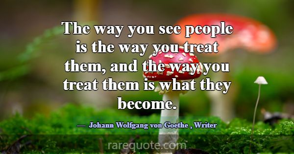 The way you see people is the way you treat them, ... -Johann Wolfgang von Goethe
