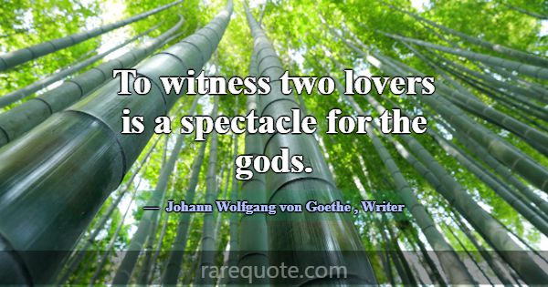 To witness two lovers is a spectacle for the gods.... -Johann Wolfgang von Goethe