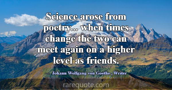 Science arose from poetry... when times change the... -Johann Wolfgang von Goethe