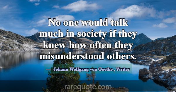 No one would talk much in society if they knew how... -Johann Wolfgang von Goethe