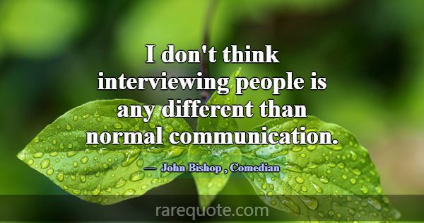 I don't think interviewing people is any different... -John Bishop