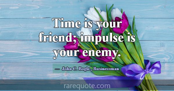 Time is your friend; impulse is your enemy.... -John C. Bogle