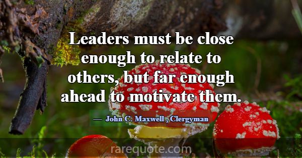 Leaders must be close enough to relate to others, ... -John C. Maxwell