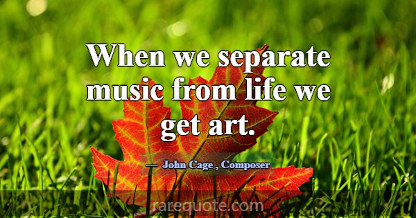 When we separate music from life we get art.... -John Cage
