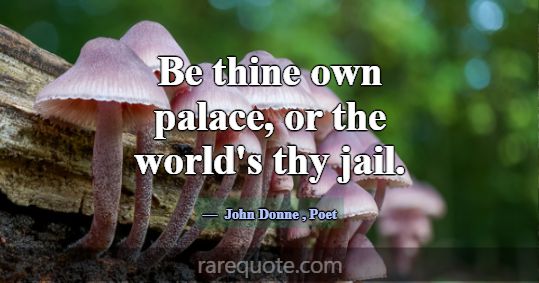 Be thine own palace, or the world's thy jail.... -John Donne