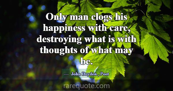 Only man clogs his happiness with care, destroying... -John Dryden