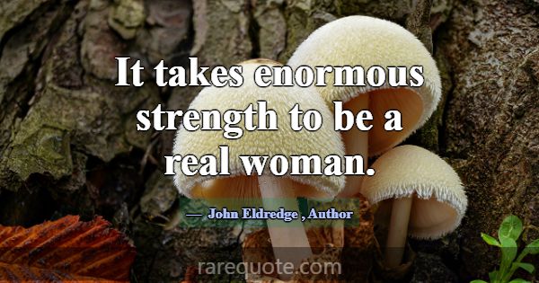 It takes enormous strength to be a real woman.... -John Eldredge