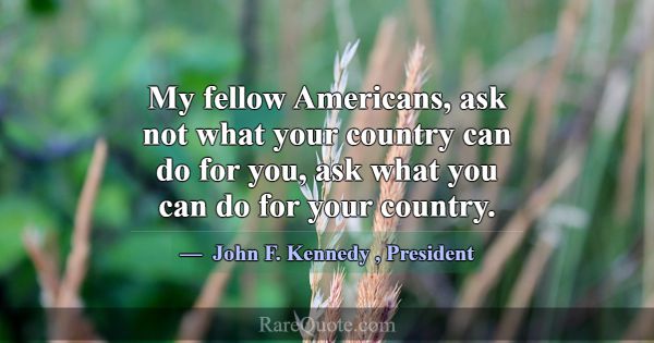 My fellow Americans, ask not what your country can... -John F. Kennedy