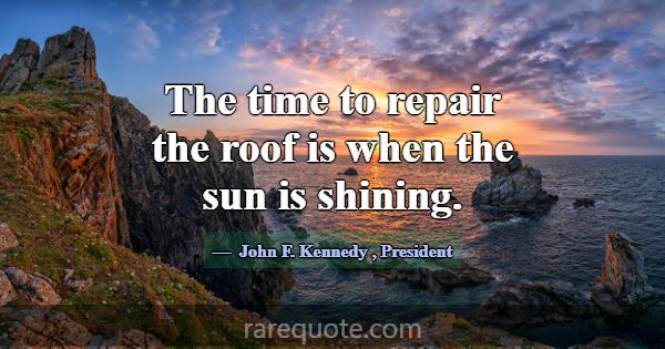 The time to repair the roof is when the sun is shi... -John F. Kennedy