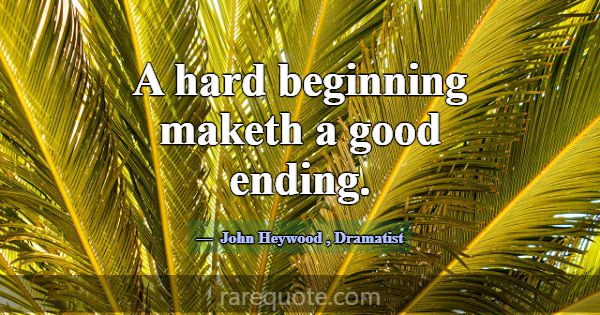 A hard beginning maketh a good ending.... -John Heywood