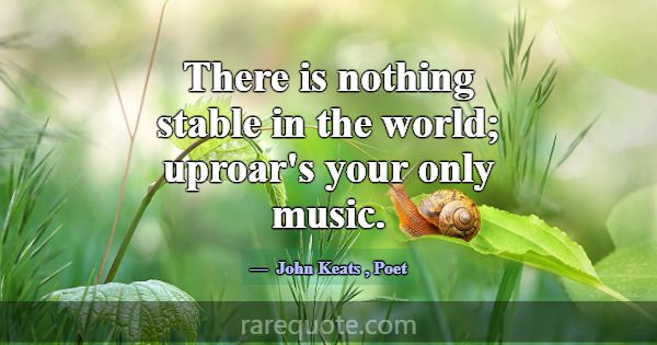 There is nothing stable in the world; uproar's you... -John Keats