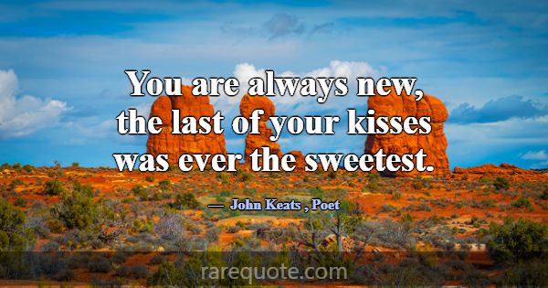 You are always new, the last of your kisses was ev... -John Keats