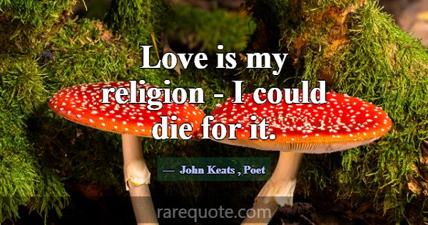 Love is my religion - I could die for it.... -John Keats