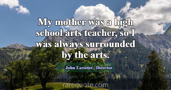 My mother was a high school arts teacher, so I was... -John Lasseter