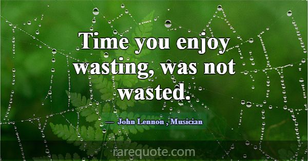 Time you enjoy wasting, was not wasted.... -John Lennon