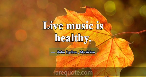 Live music is healthy.... -John Lydon