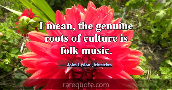 I mean, the genuine roots of culture is folk music... -John Lydon