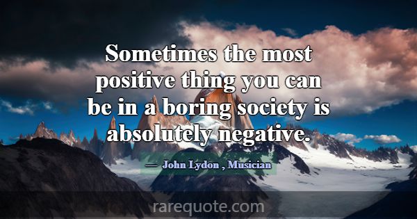 Sometimes the most positive thing you can be in a ... -John Lydon