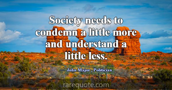 Society needs to condemn a little more and underst... -John Major