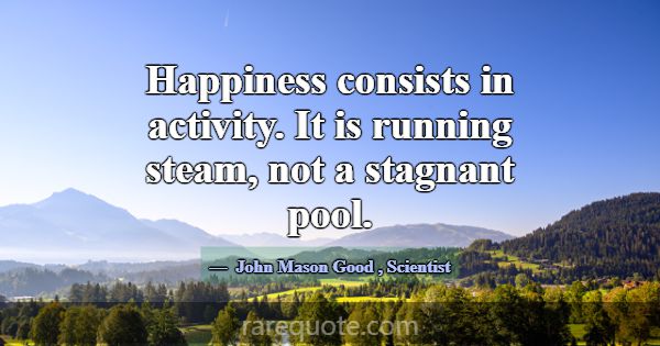 Happiness consists in activity. It is running stea... -John Mason Good